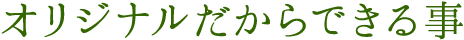 オリジナルだからできる事